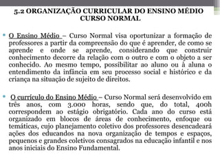 5.2 ORGANIZAÇÃO CURRICULAR DO ENSINO MÉDIO
                  CURSO NORMAL

 O Ensino Médio – Curso Normal visa oportunizar a formação de
  professores a partir da compreensão do que é aprender, de como se
  aprende e onde se aprende, considerando que construir
  conhecimento decorre da relação com o outro e com o objeto a ser
  conhecido. Ao mesmo tempo, possibilitar ao aluno ou à aluna o
  entendimento da infância em seu processo social e histórico e da
  criança na situação de sujeito de direitos.

 O currículo do Ensino Médio – Curso Normal será desenvolvido em
  três anos, com 3.000 horas, sendo que, do total, 400h
  correspondem ao estágio obrigatório. Cada ano do curso está
  organizado em blocos de áreas de conhecimento, enfoque ou
  temáticas, cujo planejamento coletivo dos professores desencadeará
  ações dos educandos na nova organização de tempos e espaços,
  pequenos e grandes coletivos consagrados na educação infantil e nos
  anos iniciais do Ensino Fundamental.
 