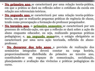 • No primeiro ano se caracterizará por uma relação teoria-prática,
  em que a prática se dará na reflexão sobre o cotidiano da escola em
  relação aos referenciais teóricos.
• No segundo ano se caracterizará por uma relação teoria-prática-
  teoria, em que se realizarão pequenas práticas de regência de classe,
  tendo como preocupação a formação do professor pesquisador.
• No terceiro ano, o primeiro semestre se caracterizará por um
                 ano
  processo de reflexão-ação, em que a reflexão se dará sobre a ação do
  aluno enquanto educador, ou seja, realizando pequenas práticas
  pedagógicas; e, no segundo semestre, o estágio obrigatório se
                                     seme
  caracterizará por uma nova ação teorizada, refletida do aluno-
  professor.
• No decorrer dos três anos a previsão de realização dos
  seminários integrados deverá constar na carga horária,
  proporcionalmente distribuída do primeiro ao terceiro ano,
  constituindo-se em espaços de comunicação, socialização,
  planejamento e avaliação das vivências e práticas pedagógicas do
  curso.
 