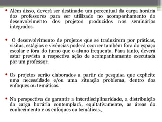  Além disso, deverá ser destinado um percentual da carga horária
  dos professores para ser utilizado no acompanhamento do
  desenvolvimento dos projetos produzidos nos seminários
  integrados.

 O desenvolvimento de projetos que se traduzirem por práticas,
 visitas, estágios e vivências poderá ocorrer também fora do espaço
 escolar e fora do turno que o aluno frequenta. Para tanto, deverá
 estar prevista a respectiva ação de acompanhamento executada
 por um professor.

 Os projetos serão elaborados a partir de pesquisa que explicite
  uma necessidade e/ou uma situação problema, dentro dos
  enfoques ou temáticas.

 Na perspectiva de garantir a interdisciplinaridade, a distribuição
  da carga horária contemplará, equitativamente, as áreas do
  conhecimento e os enfoques ou temáticas.
 