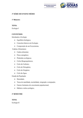 3ª SÉRIE DO ENSINO MÉDIO


1º Bimestre


TEMA
Ecologia I


CONTEÚDOS
Introdução a Ecologia
      Equilíbrio biológico;
      Conceitos básicos em Ecologia;
      Composição de um Ecossistema.
Cadeias Alimentares
      Cadeia alimentar;
      Fluxo energético;
      Pirâmides ecológicas;
      Ciclos Biogeoquímicos;
      Ciclo do Carbono;
      Ciclo do Nitrogênio;
      Ciclo do Oxigênio;
      Ciclo da Água.
Estudo da População
      Densidade;
      Taxas de natalidade, mortalidade, imigração e emigração;
      Fatores limitantes do crescimento populacional;
      Hábitat e nicho ecológico.


2º BIMESTRE


TEMA
Ecologia II
 