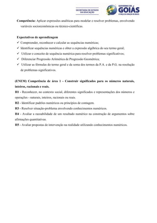 Competência: Aplicar expressões analíticas para modelar e resolver problemas, envolvendo
    variáveis socioeconômicas ou técnico-científicas.


 Expectativas de aprendizagem
  Compreender, reconhecer e calcular as sequências numéricas;
  Identificar sequências numéricas e obter a expressão algébrica do seu termo geral;
  Utilizar o conceito de sequência numérica para resolver problemas significativos;
  Diferenciar Progressão Aritmética de Progressão Geométrica;
  Utilizar as fórmulas do termo geral e da soma dos termos da P.A. e da P.G. na resolução
    de problemas significativos.


(ENEM) Competência de área 1 - Construir significados para os números naturais,
inteiros, racionais e reais.
H1 - Reconhecer, no contexto social, diferentes significados e representações dos números e
operações - naturais, inteiros, racionais ou reais.
H2 - Identificar padrões numéricos ou princípios de contagem.
H3 - Resolver situação-problema envolvendo conhecimentos numéricos.
H4 - Avaliar a razoabilidade de um resultado numérico na construção de argumentos sobre
afirmações quantitativas.
H5 - Avaliar propostas de intervenção na realidade utilizando conhecimentos numéricos.
 