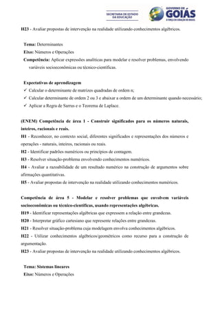 H23 - Avaliar propostas de intervenção na realidade utilizando conhecimentos algébricos.


 Tema: Determinantes
 Eixo: Números e Operações
 Competência: Aplicar expressões analíticas para modelar e resolver problemas, envolvendo
    variáveis socioeconômicas ou técnico-científicas.


 Expectativas de aprendizagem
  Calcular o determinante de matrizes quadradas de ordem n;
  Calcular determinante de ordem 2 ou 3 e abaixar a ordem de um determinante quando necessário;
  Aplicar a Regra de Sarrus e o Teorema de Laplace.


(ENEM) Competência de área 1 - Construir significados para os números naturais,
inteiros, racionais e reais.
H1 - Reconhecer, no contexto social, diferentes significados e representações dos números e
operações - naturais, inteiros, racionais ou reais.
H2 - Identificar padrões numéricos ou princípios de contagem.
H3 - Resolver situação-problema envolvendo conhecimentos numéricos.
H4 - Avaliar a razoabilidade de um resultado numérico na construção de argumentos sobre
afirmações quantitativas.
H5 - Avaliar propostas de intervenção na realidade utilizando conhecimentos numéricos.


Competência de área 5 - Modelar e resolver problemas que envolvem variáveis
socioeconômicas ou técnico-científicas, usando representações algébricas.
H19 - Identificar representações algébricas que expressem a relação entre grandezas.
H20 - Interpretar gráfico cartesiano que represente relações entre grandezas.
H21 - Resolver situação-problema cuja modelagem envolva conhecimentos algébricos.
H22 - Utilizar conhecimentos algébricos/geométricos como recurso para a construção de
argumentação.
H23 - Avaliar propostas de intervenção na realidade utilizando conhecimentos algébricos.


 Tema: Sistemas lineares
 Eixo: Números e Operações
 