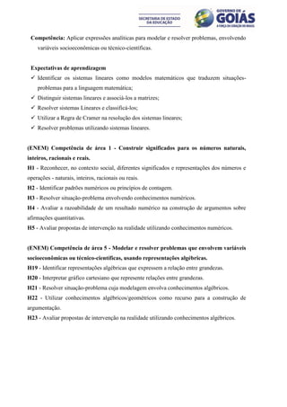 Competência: Aplicar expressões analíticas para modelar e resolver problemas, envolvendo
    variáveis socioeconômicas ou técnico-científicas.


 Expectativas de aprendizagem
  Identificar os sistemas lineares como modelos matemáticos que traduzem situações-
    problemas para a linguagem matemática;
  Distinguir sistemas lineares e associá-los a matrizes;
  Resolver sistemas Lineares e classificá-los;
  Utilizar a Regra de Cramer na resolução dos sistemas lineares;
  Resolver problemas utilizando sistemas lineares.


(ENEM) Competência de área 1 - Construir significados para os números naturais,
inteiros, racionais e reais.
H1 - Reconhecer, no contexto social, diferentes significados e representações dos números e
operações - naturais, inteiros, racionais ou reais.
H2 - Identificar padrões numéricos ou princípios de contagem.
H3 - Resolver situação-problema envolvendo conhecimentos numéricos.
H4 - Avaliar a razoabilidade de um resultado numérico na construção de argumentos sobre
afirmações quantitativas.
H5 - Avaliar propostas de intervenção na realidade utilizando conhecimentos numéricos.


(ENEM) Competência de área 5 - Modelar e resolver problemas que envolvem variáveis
socioeconômicas ou técnico-científicas, usando representações algébricas.
H19 - Identificar representações algébricas que expressem a relação entre grandezas.
H20 - Interpretar gráfico cartesiano que represente relações entre grandezas.
H21 - Resolver situação-problema cuja modelagem envolva conhecimentos algébricos.
H22 - Utilizar conhecimentos algébricos/geométricos como recurso para a construção de
argumentação.
H23 - Avaliar propostas de intervenção na realidade utilizando conhecimentos algébricos.
 