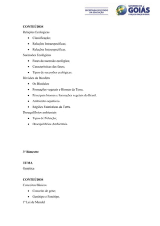 CONTEÚDOS
Relações Ecológicas
      Classificação;
      Relações Intraespecíficas;
      Relações Interespecíficas.
Sucessões Ecológicas
      Fases da sucessão ecológica;
      Características das fases;
      Tipos de sucessões ecológicas.
Divisões da Biosfera
      Os Biociclos
      Formações vegetais e Biomas da Terra.
      Principais biomas e formações vegetais do Brasil.
      Ambientes aquáticos.
      Regiões Faunísticas da Terra.
Desequilíbrios ambientais
      Tipos de Poluição;
      Desequilíbrios Ambientais.




3º Bimestre


TEMA
Genética


CONTEÚDOS
Conceitos Básicos
      Conceito de gene;
      Genótipo e Fenótipo.
1ª Lei de Mendel
 