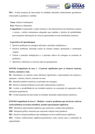 H14 - Avaliar proposta de intervenção na realidade utilizando conhecimentos geométricos
relacionados a grandezas e medidas.


 Tema: Análise Combinatória
 Eixo: Números e Operações
 Competência: Compreender o caráter aleatório e não determinístico dos fenômenos naturais
    e sociais, e utilizar instrumentos adequados para medidas e cálculos de probabilidade,
    para interpretar informações de variáveis apresentadas em uma distribuição estatística.


 Expectativas de aprendizagem
 Resolver problemas de contagem utilizando o princípio multiplicativo;
 Resolver problemas utilizando noções de arranjos simples, permutação e combinação
    simples;
 Utilizar o princípio multiplicativo e o princípio aditivo da contagem na resolução de
    problemas.
 Identificar e diferenciar os diversos tipos de agrupamentos.


(ENEM) Competência de área 1 - Construir significados para os números naturais,
inteiros, racionais e reais.
H1 - Reconhecer, no contexto social, diferentes significados e representações dos números e
operações - naturais, inteiros, racionais ou reais.
H2 - Identificar padrões numéricos ou princípios de contagem.
H3 - Resolver situação-problema envolvendo conhecimentos numéricos.
H4 - Avaliar a razoabilidade de um resultado numérico na construção de argumentos sobre
afirmações quantitativas.
H5 - Avaliar propostas de intervenção na realidade utilizando conhecimentos numéricos.


(ENEM) Competência de área 5 - Modelar e resolver problemas que envolvem variáveis
socioeconômicas ou técnico-científicas, usando representações algébricas.
H19 - Identificar representações algébricas que expressem a relação entre grandezas.
H20 - Interpretar gráfico cartesiano que represente relações entre grandezas.
H21 - Resolver situação-problema cuja modelagem envolva conhecimentos algébricos.
H22 - Utilizar conhecimentos algébricos/geométricos como recurso para a construção de
argumentação.
 