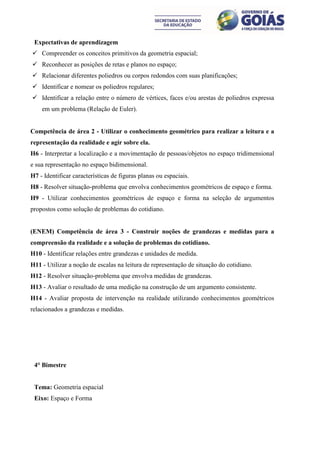 Expectativas de aprendizagem
 Compreender os conceitos primitivos da geometria espacial;
 Reconhecer as posições de retas e planos no espaço;
 Relacionar diferentes poliedros ou corpos redondos com suas planificações;
 Identificar e nomear os poliedros regulares;
 Identificar a relação entre o número de vértices, faces e/ou arestas de poliedros expressa
    em um problema (Relação de Euler).


Competência de área 2 - Utilizar o conhecimento geométrico para realizar a leitura e a
representação da realidade e agir sobre ela.
H6 - Interpretar a localização e a movimentação de pessoas/objetos no espaço tridimensional
e sua representação no espaço bidimensional.
H7 - Identificar características de figuras planas ou espaciais.
H8 - Resolver situação-problema que envolva conhecimentos geométricos de espaço e forma.
H9 - Utilizar conhecimentos geométricos de espaço e forma na seleção de argumentos
propostos como solução de problemas do cotidiano.


(ENEM) Competência de área 3 - Construir noções de grandezas e medidas para a
compreensão da realidade e a solução de problemas do cotidiano.
H10 - Identificar relações entre grandezas e unidades de medida.
H11 - Utilizar a noção de escalas na leitura de representação de situação do cotidiano.
H12 - Resolver situação-problema que envolva medidas de grandezas.
H13 - Avaliar o resultado de uma medição na construção de um argumento consistente.
H14 - Avaliar proposta de intervenção na realidade utilizando conhecimentos geométricos
relacionados a grandezas e medidas.




 4° Bimestre


 Tema: Geometria espacial
 Eixo: Espaço e Forma
 