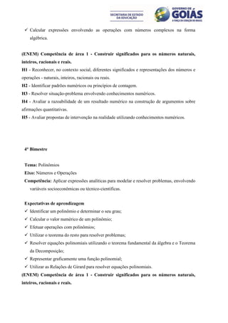  Calcular expressões envolvendo as operações com números complexos na forma
    algébrica.


(ENEM) Competência de área 1 - Construir significados para os números naturais,
inteiros, racionais e reais.
H1 - Reconhecer, no contexto social, diferentes significados e representações dos números e
operações - naturais, inteiros, racionais ou reais.
H2 - Identificar padrões numéricos ou princípios de contagem.
H3 - Resolver situação-problema envolvendo conhecimentos numéricos.
H4 - Avaliar a razoabilidade de um resultado numérico na construção de argumentos sobre
afirmações quantitativas.
H5 - Avaliar propostas de intervenção na realidade utilizando conhecimentos numéricos.




 4° Bimestre


 Tema: Polinômios
 Eixo: Números e Operações
 Competência: Aplicar expressões analíticas para modelar e resolver problemas, envolvendo
    variáveis socioeconômicas ou técnico-científicas.


 Expectativas de aprendizagem
  Identificar um polinômio e determinar o seu grau;
  Calcular o valor numérico de um polinômio;
  Efetuar operações com polinômios;
  Utilizar o teorema do resto para resolver problemas;
  Resolver equações polinomiais utilizando o teorema fundamental da álgebra e o Teorema
    da Decomposição;
  Representar graficamente uma função polinomial;
  Utilizar as Relações de Girard para resolver equações polinomiais.
(ENEM) Competência de área 1 - Construir significados para os números naturais,
inteiros, racionais e reais.
 