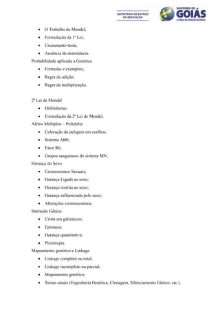    O Trabalho de Mendel;
      Formulação da 1ª Lei;
      Cruzamento-teste;
      Ausência de dominância.
Probabilidade aplicada a Genética
      Formulas e exemplos;
      Regra da adição;
      Regra da multiplicação.


2ª Lei de Mendel
      Diibridismo;
      Formulação da 2ª Lei de Mendel.
Alelos Múltiplos – Polialelia
      Coloração da pelagem em coelhos;
      Sistema AB0;
      Fator Rh;
      Grupos sanguíneos do sistema MN.
Herança do Sexo
      Cromossomos Sexuais;
      Herança Ligada ao sexo;
      Herança restrita ao sexo;
      Herança influenciada pelo sexo;
      Alterações cromossomiais.
Interação Gênica
      Crista em galináceos;
      Epistasia;
      Herança quantitativa;
      Pleiotropia.
Mapeamento genético e Linkage
      Linkage completo ou total;
      Linkage incompleto ou parcial;
      Mapeamento genético;
      Temas atuais (Engenharia Genética, Clonagem, Silenciamento Gênico, etc.).
 