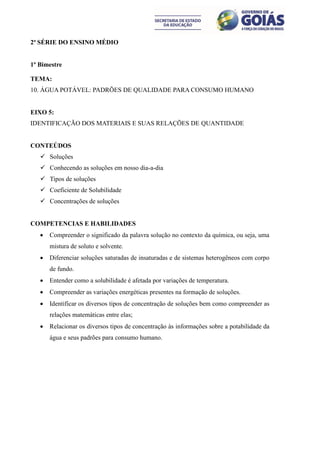 2ª SÉRIE DO ENSINO MÉDIO


1º Bimestre

TEMA:
10. ÁGUA POTÁVEL: PADRÕES DE QUALIDADE PARA CONSUMO HUMANO


EIXO 5:
IDENTIFICAÇÃO DOS MATERIAIS E SUAS RELAÇÕES DE QUANTIDADE


CONTEÚDOS
    Soluções
    Conhecendo as soluções em nosso dia-a-dia
    Tipos de soluções
    Coeficiente de Solubilidade
    Concentrações de soluções


COMPETENCIAS E HABILIDADES
      Compreender o significado da palavra solução no contexto da química, ou seja, uma
       mistura de soluto e solvente.
      Diferenciar soluções saturadas de insaturadas e de sistemas heterogêneos com corpo
       de fundo.
      Entender como a solubilidade é afetada por variações de temperatura.
      Compreender as variações energéticas presentes na formação de soluções.
      Identificar os diversos tipos de concentração de soluções bem como compreender as
       relações matemáticas entre elas;
      Relacionar os diversos tipos de concentração às informações sobre a potabilidade da
       água e seus padrões para consumo humano.
 