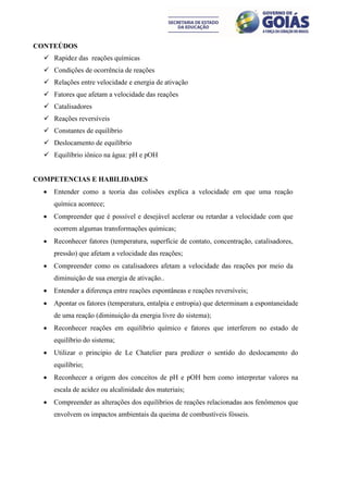 CONTEÚDOS
   Rapidez das reações químicas
   Condições de ocorrência de reações
   Relações entre velocidade e energia de ativação
   Fatores que afetam a velocidade das reações
   Catalisadores
   Reações reversíveis
   Constantes de equilíbrio
   Deslocamento de equilíbrio
   Equilíbrio iônico na água: pH e pOH


COMPETENCIAS E HABILIDADES
     Entender como a teoria das colisões explica a velocidade em que uma reação
      química acontece;
     Compreender que é possível e desejável acelerar ou retardar a velocidade com que
      ocorrem algumas transformações químicas;
     Reconhecer fatores (temperatura, superfície de contato, concentração, catalisadores,
      pressão) que afetam a velocidade das reações;
     Compreender como os catalisadores afetam a velocidade das reações por meio da
      diminuição de sua energia de ativação..
     Entender a diferença entre reações espontâneas e reações reversíveis;
     Apontar os fatores (temperatura, entalpia e entropia) que determinam a espontaneidade
      de uma reação (diminuição da energia livre do sistema);
     Reconhecer reações em equilíbrio químico e fatores que interferem no estado de
      equilíbrio do sistema;
     Utilizar o principio de Le Chatelier para predizer o sentido do deslocamento do
      equilíbrio;
     Reconhecer a origem dos conceitos de pH e pOH bem como interpretar valores na
      escala de acidez ou alcalinidade dos materiais;
     Compreender as alterações dos equilíbrios de reações relacionadas aos fenômenos que
      envolvem os impactos ambientais da queima de combustíveis fósseis.
 