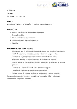4º Bimestre

TEMA:
13. METAIS E O AMBIENTE


EIXO 6:
ENERGIA E OS ASPECTOS DINÂMICOS DAS TRANSFORMAÇÕES


CONTEÚDOS
     Metais e ligas metálicas: propriedades e aplicações
     Deposição metálica
     Pilhas: nomenclatura e representação
     Algumas aplicações das pilhas galvânicas
     Eletrólise


COMPETENCIAS E HABILIDADES
      Compreender que os conceitos de oxidação e redução são conceitos relacionais no
       sentido de que uma substância é oxidante ou redutora em relação à outra;
      Compreender os princípios envolvidos no funcionamento de uma pilha;
      Representar por meio da linguagem química os diversos tipos de pilhas;
      Utilizar tabelas de potencial eletroquímico para prever a ocorrência de reações
       químicas;
      Compreender e efetuar cálculos de força eletromotriz de pilhas;
      Compreender o princípio de funcionamento da eletrólise;
      Entender o papel da eletrolise na obtenção de metais, por exemplo, alumínio;
Compreender os aspectos inerentes à produção e ao descarte das pilhas e baterias que
comprometem o equilíbrio ambiental.
 