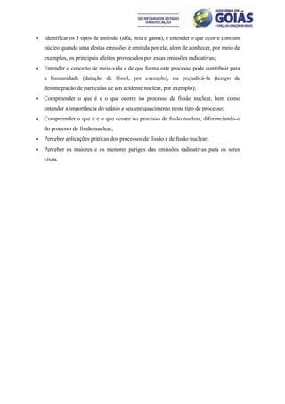    Identificar os 3 tipos de emissão (alfa, beta e gama), e entender o que ocorre com um
    núcleo quando uma destas emissões é emitida por ele, além de conhecer, por meio de
    exemplos, os principais efeitos provocados por essas emissões radioativas;
   Entender o conceito de meia-vida e de que forma este processo pode contribuir para
    a humanidade (datação de fóssil, por exemplo), ou prejudicá-la (tempo de
    desintegração de partículas de um acidente nuclear, por exemplo);
   Compreender o que é e o que ocorre no processo de fissão nuclear, bem como
    entender a importância do urânio e seu enriquecimento neste tipo de processo;
   Compreender o que é e o que ocorre no processo de fusão nuclear, diferenciando-o
    do processo de fissão nuclear;
   Perceber aplicações práticas dos processos de fissão e de fusão nuclear;
   Perceber os maiores e os menores perigos das emissões radioativas para os seres
    vivos.
 