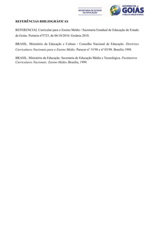 REFERÊNCIAS BIBLIOGRÁFICAS

REFERENCIAL Curricular para o Ensino Médio / Secretaria Estadual de Educação do Estado
de Goiás. Portaria nº5723, de 06/10/2010. Goiânia 2010.

BRASIL. Ministério da Educação e Cultura / Conselho Nacional de Educação. Diretrizes
Curriculares Nacionais para o Ensino Médio. Parecer nº 15/98 e nº 03/98. Brasília 1998.

BRASIL. Ministério da Educação. Secretaria de Educação Média e Tecnológica. Parâmetros
Curriculares Nacionais: Ensino Médio. Brasília, 1999.
 