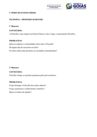 1ª SÉRIE DO ENSINO MÉDIO


FILOSOFIA - PRIMEIRO SEMESTRE


1º Bimestre

CONTEÚDOS:
A Filosofia e suas origens na Grécia Clássica: mito e logos, o pensamento filosófico.


PROBLEMAS:
Quais as rupturas e continuidades entre mito e Filosofia?
Há algum tipo de raciocínio no mito?
Os mitos ainda estão presentes na sociedade contemporânea?




2º Bimestre

CONTEÚDOS:
Filosofia Antiga: as questões propostas pelos pré-socráticos.


PROBLEMAS:
O que distingue a Filosofia dos outros saberes?
O que caracteriza o conhecimento científico?
Quais os limites da opinião?
 