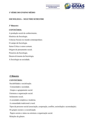 1ª SÉRIE DO ENSINO MÉDIO


SOCIOLOGIA – SEGUNDO SEMESTRE


3º Bimestre

CONTEÚDOS:
A produção social do conhecimento.
Histórico da Sociologia.
Ciências Sociais no mundo contemporâneo.
O campo da Sociologia.
Senso Crítico e senso comum.
Origem do pensamento social.
Pioneiros da Sociologia.
Desenvolvimento da Sociologia.
A Sociologia na sociedade.




4º Bimestre

CONTEÚDOS:
Sociabilidade e socialização.
 Comunidade e sociedade.
 Grupos e agrupamento social.
Estrutura e organização social.
Isolamento social.
A sociedade complexa e moderna.
A comunidade tradicional e rural.
Tipos de processo social (associação, cooperação, conflito, assimilação e acomodação).
Os grupos sociais e a socialização.
 Papeis sociais e status na estrutura e organização social.
Relações de gênero.
 