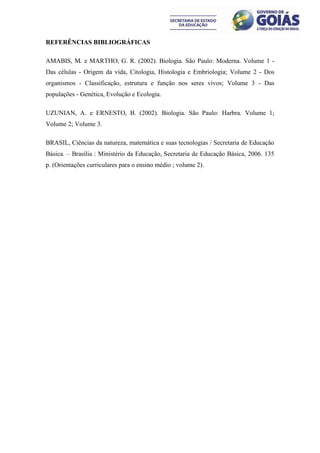 REFERÊNCIAS BIBLIOGRÁFICAS

AMABIS, M. e MARTHO, G. R. (2002). Biologia. São Paulo: Moderna. Volume 1 -
Das células - Origem da vida, Citologia, Histologia e Embriologia; Volume 2 - Dos
organismos - Classificação, estrutura e função nos seres vivos; Volume 3 - Das
populações - Genética, Evolução e Ecologia.

UZUNIAN, A. e ERNESTO, B. (2002). Biologia. São Paulo: Harbra. Volume 1;
Volume 2; Volume 3.

BRASIL, Ciências da natureza, matemática e suas tecnologias / Secretaria de Educação
Básica. – Brasília : Ministério da Educação, Secretaria de Educação Básica, 2006. 135
p. (Orientações curriculares para o ensino médio ; volume 2).
 