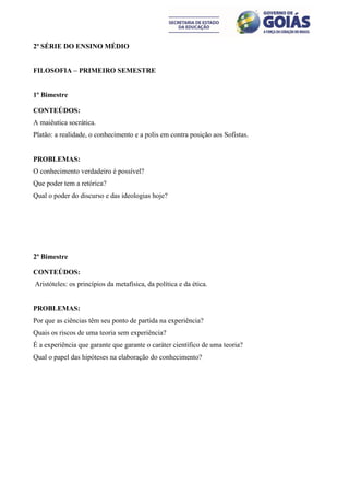 2ª SÉRIE DO ENSINO MÉDIO


FILOSOFIA – PRIMEIRO SEMESTRE


1º Bimestre

CONTEÚDOS:
A maiêutica socrática.
Platão: a realidade, o conhecimento e a polis em contra posição aos Sofistas.


PROBLEMAS:
O conhecimento verdadeiro é possível?
Que poder tem a retórica?
Qual o poder do discurso e das ideologias hoje?




2º Bimestre

CONTEÚDOS:
Aristóteles: os princípios da metafísica, da política e da ética.


PROBLEMAS:
Por que as ciências têm seu ponto de partida na experiência?
Quais os riscos de uma teoria sem experiência?
É a experiência que garante que garante o caráter científico de uma teoria?
Qual o papel das hipóteses na elaboração do conhecimento?
 