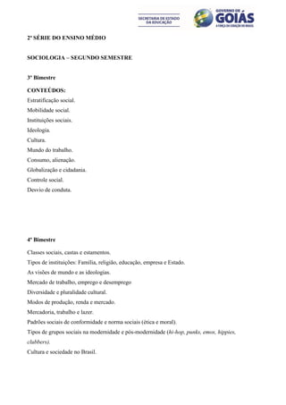 2ª SÉRIE DO ENSINO MÉDIO


SOCIOLOGIA – SEGUNDO SEMESTRE


3º Bimestre

CONTEÚDOS:
Estratificação social.
Mobilidade social.
Instituições sociais.
Ideologia.
Cultura.
Mundo do trabalho.
Consumo, alienação.
Globalização e cidadania.
Controle social.
Desvio de conduta.




4º Bimestre

Classes sociais, castas e estamentos.
Tipos de instituições: Família, religião, educação, empresa e Estado.
As visões de mundo e as ideologias.
Mercado de trabalho, emprego e desemprego
Diversidade e pluralidade cultural.
Modos de produção, renda e mercado.
Mercadoria, trabalho e lazer.
Padrões sociais de conformidade e norma sociais (ética e moral).
Tipos de grupos sociais na modernidade e pós-modernidade (hi-hop, punks, emos, hippies,
clubbers).
Cultura e sociedade no Brasil.
 