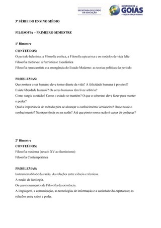 3ª SÉRIE DO ENSINO MÉDIO


FILOSOFIA – PRIMEIRO SEMESTRE


1º Bimestre

CONTEÚDOS:
O período helenista: a Filosofia estóica, a Filosofia epicurista e os modelos de vida feliz
Filosofia medieval: a Patrística e Escolástica
Filosofia renascentista e a emergência do Estado Moderno: as teorias políticas do período


PROBLEMAS:
Que postura o ser humano deve tomar diante da vida? A felicidade humana é possível?
Existe liberdade humana? Os seres humanos têm livre arbítrio?
Como surgiu o estado? Como o estado se mantém? O que o soberano deve fazer para manter
o poder?
Qual a importância do método para se alcançar o conhecimento verdadeiro? Onde nasce o
conhecimento? Na experiência ou na razão? Até que ponto nossa razão é capaz de conhecer?




2º Bimestre
CONTEÚDOS:
Filosofia moderna (século XV ao iluminismo)
Filosofia Contemporânea


PROBLEMAS:
Instrumentalidade da razão. As relações entre ciência e técnicas.
A noção de ideologia.
Os questionamentos da Filosofia da existência.
A linguagem, a comunicação, as tecnologias de informação e a sociedade do espetáculo; as
relações entre saber e poder.
 