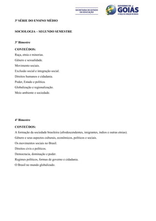 3ª SÉRIE DO ENSINO MÉDIO


SOCIOLOGIA – SEGUNDO SEMESTRE


3º Bimestre

CONTEÚDOS:
Raça, etnia e minorias.
Gênero e sexualidade.
Movimento sociais.
Exclusão social e integração social.
Direitos humanos e cidadania.
Poder, Estado e política.
Globalização e regionalização.
Meio ambiente e sociedade.




4º Bimestre

CONTEÚDOS:
A formação da sociedade brasileira (afrodescendentes, imigrantes, índios e outras etnias).
Gênero e seus aspectos culturais, econômicos, políticos e sociais.
Os movimentos sociais no Brasil.
Direitos civis e políticos.
Democracia, dominação e poder.
Regimes políticos, formas de governo e cidadania.
O Brasil no mundo globalizado.
 
