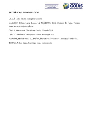REFERÊNCIAS BIBLIOGRÁFICAS


CHAUÍ. Maria Helena. Iniciação à filosofia.

GARCHET. Helena Maria Bomeny & MEDEIROS, Stella Pinheiro de Freire. Tempos
modernos, tempos de sociologia.

GOIÁS. Secretaria de Educação do Estado. Filosofia 2010.

GOIÁS. Secretaria de Educação do Estado. Sociologia 2010.

MARTINS, Maria Helena. & ARANHA, Maria Lucia. Filosofando – Introdução à filosofia.

TOMAZI. Nelson Dacio. Sociologia para o ensino médio.
 