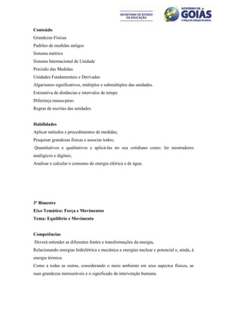 Conteúdo
Grandezas Físicas
Padrões de medidas antigos
Sistema métrico
Sistema Internacional de Unidade
Precisão das Medidas.
Unidades Fundamentais e Derivadas
Algarismos significativos, múltiplos e submúltiplos das unidades.
Estimativa de distâncias e intervalos de tempo
Diferença massa-peso.
Regras de escritas das unidades.


Habilidades
Aplicar métodos e procedimentos de medidas;
Pesquisar grandezas físicas e associar todos;
Quantitativos e qualitativos e aplicá-las no seu cotidiano como: ler mostradores
analógicos e digitais;
Analisar e calcular o consumo de energia elétrica e de água.




3º Bimestre
Eixo Temático: Força e Movimentos
Tema: Equilíbrio e Movimento


Competências
Deverá entender as diferentes fontes e transformações da energia,
Relacionando energias hidrelétrica e mecânica a energias nuclear e potencial e, ainda, à
energia térmica.
Como a todas as outras, considerando o meio ambiente em seus aspectos físicos, as
suas grandezas mensuráveis e o significado da intervenção humana.
 
