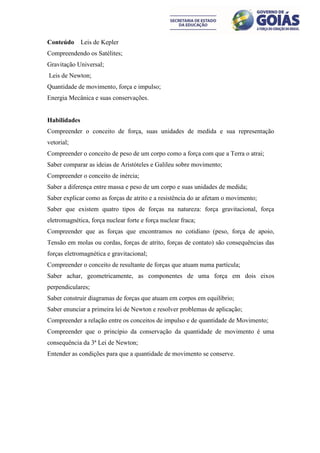 Conteúdo      Leis de Kepler
Compreendendo os Satélites;
Gravitação Universal;
Leis de Newton;
Quantidade de movimento, força e impulso;
Energia Mecânica e suas conservações.


Habilidades
Compreender o conceito de força, suas unidades de medida e sua representação
vetorial;
Compreender o conceito de peso de um corpo como a força com que a Terra o atrai;
Saber comparar as ideias de Aristóteles e Galileu sobre movimento;
Compreender o conceito de inércia;
Saber a diferença entre massa e peso de um corpo e suas unidades de medida;
Saber explicar como as forças de atrito e a resistência do ar afetam o movimento;
Saber que existem quatro tipos de forças na natureza: força gravitacional, força
eletromagnética, força nuclear forte e força nuclear fraca;
Compreender que as forças que encontramos no cotidiano (peso, força de apoio,
Tensão em molas ou cordas, forças de atrito, forças de contato) são consequências das
forças eletromagnética e gravitacional;
Compreender o conceito de resultante de forças que atuam numa partícula;
Saber achar, geometricamente, as componentes de uma força em dois eixos
perpendiculares;
Saber construir diagramas de forças que atuam em corpos em equilíbrio;
Saber enunciar a primeira lei de Newton e resolver problemas de aplicação;
Compreender a relação entre os conceitos de impulso e de quantidade de Movimento;
Compreender que o princípio da conservação da quantidade de movimento é uma
consequência da 3ª Lei de Newton;
Entender as condições para que a quantidade de movimento se conserve.
 