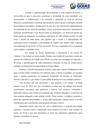 Visando à implementação dessa proposta na rede estadual de ensino, e
convencidos de que é necessário considerar a diversidade de cada localidade, sem
desconsiderar o indispensável a ser ensinado e aprendido ao final do processo
educativo, encaminhamos o presente documento na certeza de que a utilização eficiente
dessa proposta pressupõe a compreensão de que ela é um instrumento importantíssimo
na construção de um ensino de qualidade. Assim, procuramos preservar a autonomia do
professor, possibilitando o uso flexível tanto na preparação e no desenvolvimento das
aulas quanto na adequação às condições específicas de cada unidade escolar, de cada
turno e mesmo de cada turma. Isto significa que a escola e o planejamento dos
professores devem considerar a possibilidade de ampliar esse mínimo onde e quando
essa ampliação for possível e se fizer necessária. Por isso a importância de se considerar
a diversidade e a realidade local.
               Em relação ao ensino fundamental, o documento é um recorte do
Caderno 5. Em relação ao ensino médio, fizemos uma seleção de conteúdos a partir das
matrizes de referência do SAEB e do ENEM, com base nas concepções de educação e
de ensino e aprendizagem de cada componente curricular, ou área do conhecimento,
definidas na Proposta de Ressignificação do Ensino Médio.
       Portanto, a divisão bimestral do currículo, tanto para o ensino fundamental como
para o ensino médio, considerou, em primeiro lugar, o direito à equidade; em segundo
lugar, o grande quantitativo de estudantes transferidos de escolas, de municípios,
durante o ano letivo, e por último, a rotatividade de professores nas unidades escolares.
       Vale ressaltar que esse documento é uma proposta a ser testada e avaliada
durante o ano de 2012, por isso convidamos a todos para um diálogo que mescla
contribuições necessárias para aprimorar e efetivar essa proposta, reforçando e
depurando saberes, num esforço de conjunção cujo resultado almejado é a construção de
uma proposta adequada a cada unidade escolar. Nesse sentido, o propósito, portanto, a
partir das sugestões apresentadas, é de que todos participem, opinem, ousem e enviem
contribuições para construirmos uma proposta eficiente e efetiva.
       Esperamos contar, mais uma vez, com o compromisso e o empenho das equipes
regionais e escolares para a viabilização dessa proposta em toda a rede estadual de
ensino em Goiás e que esse documento se torne um instrumento significativo para
garantir a excelência no ensino.


       Bom trabalho!
 