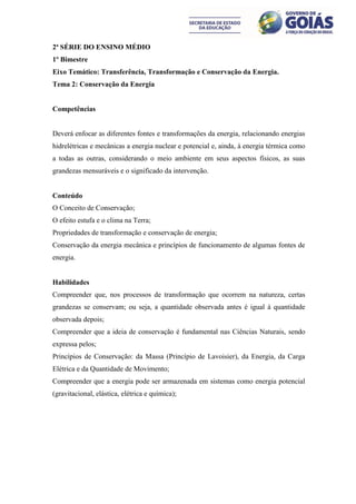 2ª SÉRIE DO ENSINO MÉDIO
1º Bimestre
Eixo Temático: Transferência, Transformação e Conservação da Energia.
Tema 2: Conservação da Energia


Competências


Deverá enfocar as diferentes fontes e transformações da energia, relacionando energias
hidrelétricas e mecânicas a energia nuclear e potencial e, ainda, à energia térmica como
a todas as outras, considerando o meio ambiente em seus aspectos físicos, as suas
grandezas mensuráveis e o significado da intervenção.


Conteúdo
O Conceito de Conservação;
O efeito estufa e o clima na Terra;
Propriedades de transformação e conservação de energia;
Conservação da energia mecânica e princípios de funcionamento de algumas fontes de
energia.


Habilidades
Compreender que, nos processos de transformação que ocorrem na natureza, certas
grandezas se conservam; ou seja, a quantidade observada antes é igual à quantidade
observada depois;
Compreender que a ideia de conservação é fundamental nas Ciências Naturais, sendo
expressa pelos;
Princípios de Conservação: da Massa (Princípio de Lavoisier), da Energia, da Carga
Elétrica e da Quantidade de Movimento;
Compreender que a energia pode ser armazenada em sistemas como energia potencial
(gravitacional, elástica, elétrica e química);
 