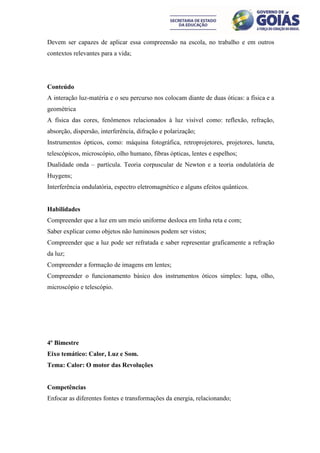 Devem ser capazes de aplicar essa compreensão na escola, no trabalho e em outros
contextos relevantes para a vida;




Conteúdo
A interação luz-matéria e o seu percurso nos colocam diante de duas óticas: a física e a
geométrica
A física das cores, fenômenos relacionados à luz visível como: reflexão, refração,
absorção, dispersão, interferência, difração e polarização;
Instrumentos ópticos, como: máquina fotográfica, retroprojetores, projetores, luneta,
telescópicos, microscópio, olho humano, fibras ópticas, lentes e espelhos;
Dualidade onda – partícula. Teoria corpuscular de Newton e a teoria ondulatória de
Huygens;
Interferência ondulatória, espectro eletromagnético e alguns efeitos quânticos.


Habilidades
Compreender que a luz em um meio uniforme desloca em linha reta e com;
Saber explicar como objetos não luminosos podem ser vistos;
Compreender que a luz pode ser refratada e saber representar graficamente a refração
da luz;
Compreender a formação de imagens em lentes;
Compreender o funcionamento básico dos instrumentos óticos simples: lupa, olho,
microscópio e telescópio.




4º Bimestre
Eixo temático: Calor, Luz e Som.
Tema: Calor: O motor das Revoluções


Competências
Enfocar as diferentes fontes e transformações da energia, relacionando;
 