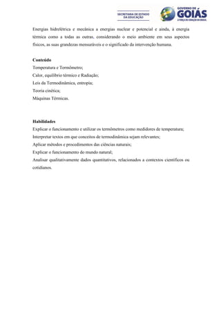 Energias hidrelétrica e mecânica a energias nuclear e potencial e ainda, à energia
térmica como a todas as outras, considerando o meio ambiente em seus aspectos
físicos, as suas grandezas mensuráveis e o significado da intervenção humana.


Conteúdo
Temperatura e Termômetro;
Calor, equilíbrio térmico e Radiação;
Leis da Termodinâmica, entropia;
Teoria cinética;
Máquinas Térmicas.




Habilidades
Explicar o funcionamento e utilizar os termômetros como medidores de temperatura;
Interpretar textos em que conceitos de termodinâmica sejam relevantes;
Aplicar métodos e procedimentos das ciências naturais;
Explicar o funcionamento do mundo natural;
Analisar qualitativamente dados quantitativos, relacionados a contextos científicos ou
cotidianos.
 