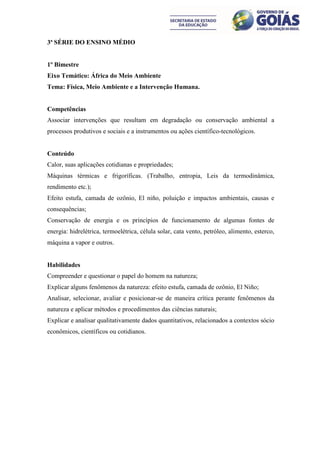 3ª SÉRIE DO ENSINO MÉDIO


1º Bimestre
Eixo Temático: África do Meio Ambiente
Tema: Física, Meio Ambiente e a Intervenção Humana.


Competências
Associar intervenções que resultam em degradação ou conservação ambiental a
processos produtivos e sociais e a instrumentos ou ações científico-tecnológicos.


Conteúdo
Calor, suas aplicações cotidianas e propriedades;
Máquinas térmicas e frigoríficas. (Trabalho, entropia, Leis da termodinâmica,
rendimento etc.);
Efeito estufa, camada de ozônio, El niño, poluição e impactos ambientais, causas e
consequências;
Conservação de energia e os princípios de funcionamento de algumas fontes de
energia: hidrelétrica, termoelétrica, célula solar, cata vento, petróleo, alimento, esterco,
máquina a vapor e outros.


Habilidades
Compreender e questionar o papel do homem na natureza;
Explicar alguns fenômenos da natureza: efeito estufa, camada de ozônio, El Niño;
Analisar, selecionar, avaliar e posicionar-se de maneira crítica perante fenômenos da
natureza e aplicar métodos e procedimentos das ciências naturais;
Explicar e analisar qualitativamente dados quantitativos, relacionados a contextos sócio
econômicos, científicos ou cotidianos.
 
