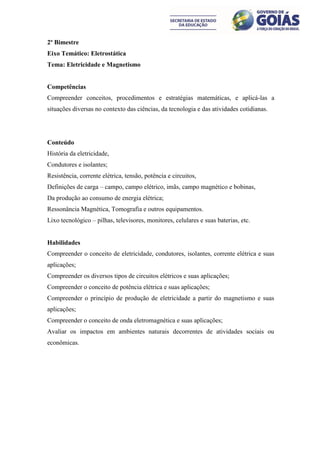 2º Bimestre
Eixo Temático: Eletrostática
Tema: Eletricidade e Magnetismo


Competências
Compreender conceitos, procedimentos e estratégias matemáticas, e aplicá-las a
situações diversas no contexto das ciências, da tecnologia e das atividades cotidianas.




Conteúdo
História da eletricidade,
Condutores e isolantes;
Resistência, corrente elétrica, tensão, potência e circuitos,
Definições de carga – campo, campo elétrico, imãs, campo magnético e bobinas,
Da produção ao consumo de energia elétrica;
Ressonância Magnética, Tomografia e outros equipamentos.
Lixo tecnológico – pilhas, televisores, monitores, celulares e suas baterias, etc.


Habilidades
Compreender o conceito de eletricidade, condutores, isolantes, corrente elétrica e suas
aplicações;
Compreender os diversos tipos de circuitos elétricos e suas aplicações;
Compreender o conceito de potência elétrica e suas aplicações;
Compreender o princípio de produção de eletricidade a partir do magnetismo e suas
aplicações;
Compreender o conceito de onda eletromagnética e suas aplicações;
Avaliar os impactos em ambientes naturais decorrentes de atividades sociais ou
econômicas.
 