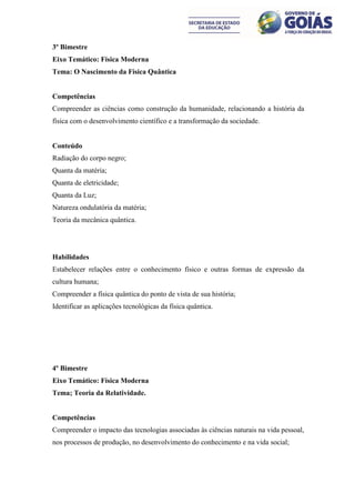 3º Bimestre
Eixo Temático: Física Moderna
Tema: O Nascimento da Física Quântica


Competências
Compreender as ciências como construção da humanidade, relacionando a história da
física com o desenvolvimento científico e a transformação da sociedade.


Conteúdo
Radiação do corpo negro;
Quanta da matéria;
Quanta de eletricidade;
Quanta da Luz;
Natureza ondulatória da matéria;
Teoria da mecânica quântica.




Habilidades
Estabelecer relações entre o conhecimento físico e outras formas de expressão da
cultura humana;
Compreender a física quântica do ponto de vista de sua história;
Identificar as aplicações tecnológicas da física quântica.




4º Bimestre
Eixo Temático: Física Moderna
Tema; Teoria da Relatividade.


Competências
Compreender o impacto das tecnologias associadas às ciências naturais na vida pessoal,
nos processos de produção, no desenvolvimento do conhecimento e na vida social;
 