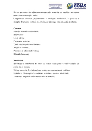 Devem ser capazes de aplicar essa compreensão na escola, no trabalho e em outros
contextos relevantes para a vida;
Compreender conceitos, procedimentos e estratégias matemáticas, e aplicá-las a
situações diversas no contexto das ciências, da tecnologia e das atividades cotidianas.


Conteúdo
Princípio da relatividade clássica;
Referenciais;
Lei da inércia;
Propagação luminosa;
Teoria eletromagnética de Maxwell;
Artigos de Einstein;
Princípios da relatividade restrita;
Dilatação Temporal;


Habilidades
Reconhecer a importância do estudo de teorias físicas para o desenvolvimento da
percepção do mundo;
Utilizar o conceito de relatividade do movimento em situações do cotidiano;
Reconhecer falsas expressões e chavões atribuídos à teoria da relatividade;
Saber que a luz possui natureza dual: onda ou partícula;
 