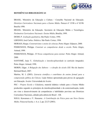 REFERÊNCIAS BIBLIOGRÁFICAS


BRASIL. Ministério da Educação e Cultura / Conselho Nacional de Educação.
Diretrizes Curriculares Nacionais para o Ensino Médio. Parecer nº 15/98 e nº 03/98.
Brasília 1998.
BRASIL. Ministério da Educação. Secretaria de Educação Média e Tecnológica.
Parâmetros Curriculares Nacionais: Ensino Médio. Brasília, 1999.
DEMO, P. Avaliação qualitativa, São Paulo: Cortez, 1994.
LIBÂNEO, José Carlos. Didática. São Paulo: Cortez, 1994.
MORAES, Roque. Construtivismo e ensino de ciências. Porto Alegre: Edipucrs, 2000.
PERRENOUD, Philippe. Construir as competências desde a escola. Porto Alegre,
Artmed, 1999.
PERRENOUD, Philippe. 10 Novas competências para ensinar. Porto Alegre: Artmed,
2000.
SANTOMÉ, Jurjo T.. Globalização e interdisciplinaridade (o currículo integrado).
Porto Alegre: Artmed, 1998.
MORIN, Edgar. A Religação dos Saberes – o desafio do século XXI. Rio de Janeiro:
Bertrand Brasil, 2007.
Martins, M. I. (2003). Literacia científica e contributos do ensino formal para a
compreensão pública da Ciência. Lição Síntese apresentada para provas de agregação
em Educação. Aveiro: Universidade de Aveiro.
PEC - Projeto Escola e Cidadania, material didático voltado para o Ensino Médio
produzidos segundo os princípios da interdisciplinaridade e da contextualização, tendo
em vista o desenvolvimento de competências e habilidades previstas nas Diretrizes
Curriculares Nacionais, editado pela editora do Brasil – EB.
M.R.G. Kawamura e Y. Hosoume. A Contribuição da Física para um Novo Ensino
Médio, Física na Escola, v. 4, n. 2, pp. 22-27 (2003).
 
