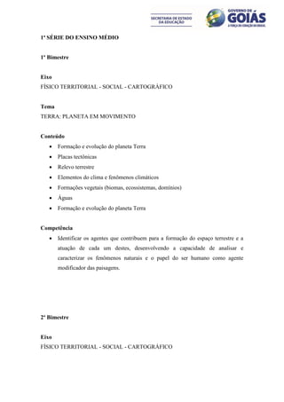 1ª SÉRIE DO ENSINO MÉDIO


1º Bimestre


Eixo
FÍSICO TERRITORIAL - SOCIAL - CARTOGRÁFICO


Tema
TERRA: PLANETA EM MOVIMENTO


Conteúdo
      Formação e evolução do planeta Terra
      Placas tectônicas
      Relevo terrestre
      Elementos do clima e fenômenos climáticos
      Formações vegetais (biomas, ecossistemas, domínios)
      Águas
      Formação e evolução do planeta Terra


Competência
      Identificar os agentes que contribuem para a formação do espaço terrestre e a
       atuação de cada um destes, desenvolvendo a capacidade de analisar e
       caracterizar os fenômenos naturais e o papel do ser humano como agente
       modificador das paisagens.




2º Bimestre


Eixo
FÍSICO TERRITORIAL - SOCIAL - CARTOGRÁFICO
 