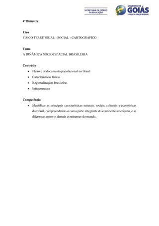 4º Bimestre


Eixo
FÍSICO TERRITORIAL - SOCIAL - CARTOGRÁFICO


Tema
A DINÂMICA SOCIOESPACIAL BRASILEIRA


Conteúdo
      Fluxo e deslocamento populacional no Brasil
      Características físicas
      Regionalizações brasileiras
      Infraestrutura


Competência
      Identificar as principais características naturais, sociais, culturais e econômicas
       do Brasil, compreendendo-o como parte integrante do continente americano, e as
       diferenças entre os demais continentes do mundo.
 