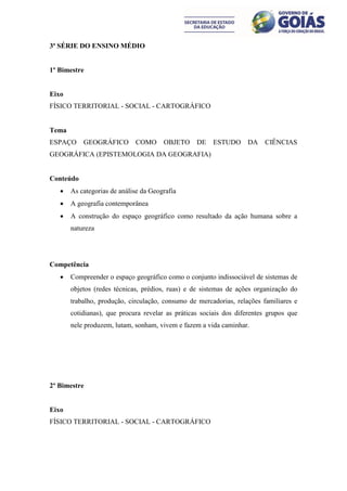 3ª SÉRIE DO ENSINO MÉDIO


1º Bimestre


Eixo
FÍSICO TERRITORIAL - SOCIAL - CARTOGRÁFICO


Tema
ESPAÇO     GEOGRÁFICO        COMO      OBJETO     DE    ESTUDO     DA    CIÊNCIAS
GEOGRÁFICA (EPISTEMOLOGIA DA GEOGRAFIA)


Conteúdo
      As categorias de análise da Geografia
      A geografia contemporânea
      A construção do espaço geográfico como resultado da ação humana sobre a
       natureza




Competência
      Compreender o espaço geográfico como o conjunto indissociável de sistemas de
       objetos (redes técnicas, prédios, ruas) e de sistemas de ações organização do
       trabalho, produção, circulação, consumo de mercadorias, relações familiares e
       cotidianas), que procura revelar as práticas sociais dos diferentes grupos que
       nele produzem, lutam, sonham, vivem e fazem a vida caminhar.




2º Bimestre


Eixo
FÍSICO TERRITORIAL - SOCIAL - CARTOGRÁFICO
 