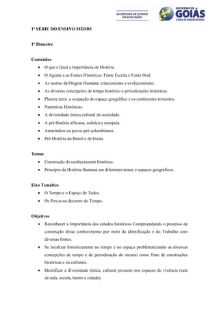 1ª SÉRIE DO ENSINO MÉDIO


1º Bimestre


Conteúdos
       O que e Qual a Importância de História.
       O Agente a as Fontes Históricas: Fonte Escrita e Fonte Oral.
       As teorias da Origem Humana: criacionismo e evolucionismo.
       As diversas concepções de tempo histórico e periodizações históricas.
       Planeta terra: a ocupação do espaço geográfico e os continentes terrestres.
       Narrativas Históricas.
       A diversidade étnica cultural da sociedade.
       A pré-história africana, asiática e europeia.
       Ameríndios ou povos pré-colombianos.
       Pré-História do Brasil e de Goiás.


Temas
       Construção do conhecimento histórico.
       Princípio da História Humana em diferentes temas e espaços geográficos.


Eixo Temático
       O Tempo e o Espaço de Todos.
       Os Povos no decorrer do Tempo.


Objetivos
       Reconhecer a Importância dos estudos históricos Compreendendo o processo de
        construção desse conhecimento por meio da identificação e do Trabalho com
        diversas fontes.
       Se localizar historicamente no tempo e no espaço problematizando as diversas
        concepções de tempo e de periodização do mesmo como fruto de construções
        históricas e ou culturais.
       Identificar a diversidade étnica, cultural presente nos espaços de vivência (sala
        de aula, escola, bairro e cidade).
 