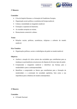 3º Bimestre


Conteúdos
       Crise do Império Romano e a formação do Feudalismo Europeu.
       Organização social, política e econômica da Europa medieval.
       Cultura e mentalidade no imaginário medieval.
       Formação e expansão do Islamismo.
       As cruzadas europeias ao oriente.
       Renascimento comercial e urbano.


Temas
       Relações sociais, políticas, econômicas, religiosas e culturais do mundo
        medieval.


Eixo Temático
       Organizações políticas, sociais e simbológicas do poder no mundo medieval.


Objetivos
       Analisar a atuação de vários setores das sociedades que contribuíram para as
        mudanças ou permanências em processos de disputas de diversos tipos de poder.
       Compreender o imaginário medieval e identificar sua herança para a
        modernidade e para a contemporaneidade.
       Identificar e compreender os fatores que contribuíram para a formação da
        modernidade e a construção da sociedade capitalista, bem como a sua
        importância para a dinâmica do mundo contemporâneo.




4º Bimestre


Conteúdos
       O Estado Nacional.
 