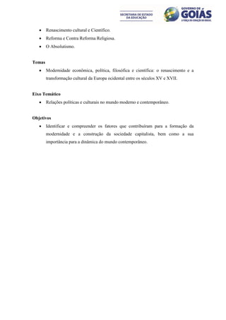     Renascimento cultural e Científico.
       Reforma e Contra Reforma Religiosa.
       O Absolutismo.


Temas
       Modernidade econômica, política, filosófica e científica: o renascimento e a
        transformação cultural da Europa ocidental entre os séculos XV e XVII.


Eixo Temático
       Relações políticas e culturais no mundo moderno e contemporâneo.


Objetivos
       Identificar e compreender os fatores que contribuíram para a formação da
        modernidade e a construção da sociedade capitalista, bem como a sua
        importância para a dinâmica do mundo contemporâneo.
 