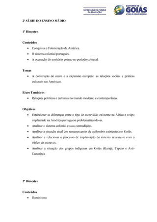 2ª SÉRIE DO ENSINO MÉDIO


1º Bimestre


Conteúdos
       Conquista e Colonização da América.
       O sistema colonial português.
       A ocupação do território goiano no período colonial.


Temas
       A construção do outro e a expansão europeia: as relações sociais e práticas
        culturais nas Américas.


Eixos Temáticos
       Relações políticas e culturais no mundo moderno e contemporâneo.


Objetivos
       Estabelecer as diferenças entre o tipo de escravidão existente na África e o tipo
        implantado na América portuguesa problematizando-as.
       Analisar o sistema colonial e suas contradições.
       Analisar a situação atual dos remanescentes de quilombos existentes em Goiás.
       Analisar e relacionar o processo de implantação do sistema açucareiro com o
        tráfico de escravos.
       Analisar a situação dos grupos indígenas em Goiás (Karajá, Tapuio e Avá-
        Canoeiro).




2º Bimestre


Conteúdos
       Iluminismo.
 