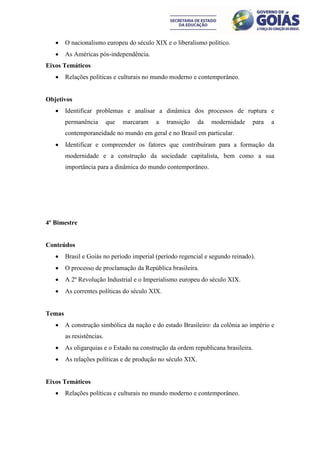     O nacionalismo europeu do século XIX e o liberalismo político.
       As Américas pós-independência.
Eixos Temáticos
       Relações políticas e culturais no mundo moderno e contemporâneo.


Objetivos
       Identificar problemas e analisar a dinâmica dos processos de ruptura e
        permanência        que   marcaram   a   transição    da   modernidade   para   a
        contemporaneidade no mundo em geral e no Brasil em particular.
       Identificar e compreender os fatores que contribuíram para a formação da
        modernidade e a construção da sociedade capitalista, bem como a sua
        importância para a dinâmica do mundo contemporâneo.




4º Bimestre


Conteúdos
       Brasil e Goiás no período imperial (período regencial e segundo reinado).
       O processo de proclamação da República brasileira.
       A 2º Revolução Industrial e o Imperialismo europeu do século XIX.
       As correntes políticas do século XIX.


Temas
       A construção simbólica da nação e do estado Brasileiro: da colônia ao império e
        as resistências.
       As oligarquias e o Estado na construção da ordem republicana brasileira.
       As relações políticas e de produção no século XIX.


Eixos Temáticos
       Relações políticas e culturais no mundo moderno e contemporâneo.
 