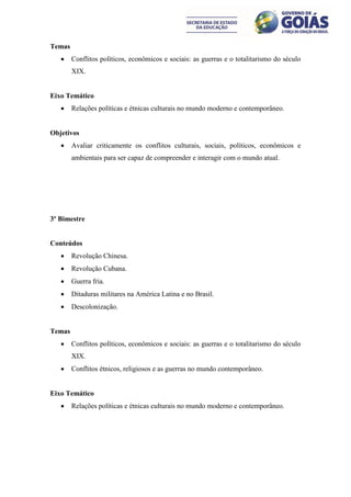 Temas
       Conflitos políticos, econômicos e sociais: as guerras e o totalitarismo do século
        XIX.


Eixo Temático
       Relações políticas e étnicas culturais no mundo moderno e contemporâneo.


Objetivos
       Avaliar criticamente os conflitos culturais, sociais, políticos, econômicos e
        ambientais para ser capaz de compreender e interagir com o mundo atual.




3º Bimestre


Conteúdos
       Revolução Chinesa.
       Revolução Cubana.
       Guerra fria.
       Ditaduras militares na América Latina e no Brasil.
       Descolonização.


Temas
       Conflitos políticos, econômicos e sociais: as guerras e o totalitarismo do século
        XIX.
       Conflitos étnicos, religiosos e as guerras no mundo contemporâneo.


Eixo Temático
       Relações políticas e étnicas culturais no mundo moderno e contemporâneo.
 