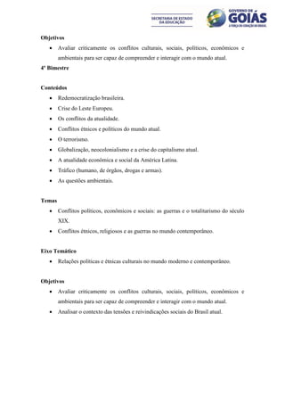 Objetivos
       Avaliar criticamente os conflitos culturais, sociais, políticos, econômicos e
        ambientais para ser capaz de compreender e interagir com o mundo atual.
4º Bimestre


Conteúdos
       Redemocratização brasileira.
       Crise do Leste Europeu.
       Os conflitos da atualidade.
       Conflitos étnicos e políticos do mundo atual.
       O terrorismo.
       Globalização, neocolonialismo e a crise do capitalismo atual.
       A atualidade econômica e social da América Latina.
       Tráfico (humano, de órgãos, drogas e armas).
       As questões ambientais.


Temas
       Conflitos políticos, econômicos e sociais: as guerras e o totalitarismo do século
        XIX.
       Conflitos étnicos, religiosos e as guerras no mundo contemporâneo.


Eixo Temático
       Relações políticas e étnicas culturais no mundo moderno e contemporâneo.


Objetivos
       Avaliar criticamente os conflitos culturais, sociais, políticos, econômicos e
        ambientais para ser capaz de compreender e interagir com o mundo atual.
       Analisar o contexto das tensões e reivindicações sociais do Brasil atual.
 
