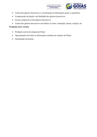    Leitura dos gêneros discursivos e a localização de informações gerais e específicas.
      Compreensão da função e da finalidade dos gêneros discursivos.
      Escuta compreensiva dos gêneros discursivos.
      Leitura dos gêneros discursivos com ênfase no ritmo, entonação, pausas, emoção, etc.
Produção oral e escrita:

      Produção escrita de sinopses de filmes
      Apresentação oral sobre as informações contidas nas sinopses de filmes.
      Declamação de poemas.
 