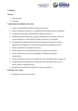 3º Bimestre

Gêneros:

    Documentários
    Entrevista
Compreensão da oralidade e da escrita:

      Leitura e interpretação dos diferentes gêneros discursivos.
      Leitura dos gêneros discursivos e a localização de informações gerais e específicas.
      Compreensão da função e da finalidade dos gêneros discursivos.
      Estabelecimento da relação entre o gênero (finalidade do texto, público- alvo) e os
       recursos linguísticos e não linguísticos (figuras, números, etc.) utilizados.
      Compreensão do significado das palavras desconhecidas com base nos recursos
       linguísticos, não linguísticos e nas estruturas gramaticais estudadas nos textos.
      Escuta compreensiva dos gêneros discursivos.
      Escuta compreensiva dos vocábulos do texto no contexto comunicativo.
      Escuta compreensiva de conversas adequadas às situações de interações
       comunicativas.
      Leitura dos gêneros discursivos com ênfase no ritmo, entonação, pausas, emoção, etc.
      Compensação de insuficiências na comunicação oral utilizando recursos como a
       mímica, gestos e expressões faciais.
      Identificação de informações implícitas nos gêneros discursivos.
Produção oral e escrita:

      Produção oral e escrita de entrevista.
 