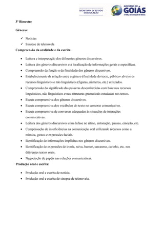 3º Bimestre

Gêneros:

    Notícias
    Sinopse de telenovela
Compreensão da oralidade e da escrita:

      Leitura e interpretação dos diferentes gêneros discursivos.
      Leitura dos gêneros discursivos e a localização de informações gerais e específicas.
      Compreensão da função e da finalidade dos gêneros discursivos.
      Estabelecimento da relação entre o gênero (finalidade do texto, público- alvo) e os
       recursos linguísticos e não linguísticos (figuras, números, etc.) utilizados.
      Compreensão do significado das palavras desconhecidas com base nos recursos
       linguísticos, não linguísticos e nas estruturas gramaticais estudadas nos textos.
      Escuta compreensiva dos gêneros discursivos.
      Escuta compreensiva dos vocábulos do texto no contexto comunicativo.
      Escuta compreensiva de conversas adequadas às situações de interações
       comunicativas.
      Leitura dos gêneros discursivos com ênfase no ritmo, entonação, pausas, emoção, etc.
      Compensação de insuficiências na comunicação oral utilizando recursos como a
       mímica, gestos e expressões faciais.
      Identificação de informações implícitas nos gêneros discursivos.
      Identificação de expressões de ironia, raiva, humor, sarcasmo, carinho, etc. nos
       diferentes textos orais.
      Negociação de papéis nas relações comunicativas.
Produção oral e escrita:

      Produção oral e escrita de notícia.
      Produção oral e escrita de sinopse de telenovela.
 