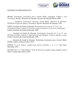REFERÊNCIAS BIBLIOGRÁFICAS


BRASIL. Orientações Curriculares para o Ensino Médio. Linguagens, Códigos e suas
Tecnologias. Brasília: Ministério da Educação, Secretaria de Educação Básica, 2006.
________. Parâmetros Curriculares Nacionais: Ensino Médio. Ministério da Educação.
Secretaria de Educação Média e Tecnológica. Brasília: Ministério da Educação, 1999.
GOIÁS. Secretaria de Estado de Educação. Reorientação Curricular do 6°. ao 9°. ano.
Currículo em debate. Caderno 3. Currículo e práticas culturais- As áreas do conhecimento.
Goiânia: Secretaria de Estado da Educação, 2006.
______. Secretaria de Estado de Educação. Reorientação Curricular do 1°. ao 9°. ano.
Currículo em debate. Caderno 5. Expectativas de aprendizagem- Convite à reflexão e à ação.
Goiânia: Secretaria de Estado da Educação, 2009.
______. Secretaria de Estado de Educação. Referenciais Curriculares para o Ensino Médio.
Goiânia: Gráfica e Editora Formato, 2010.
OSMAN, S. et al. Enlaces: español para jóvenes brasileños. v. 1, 2 e 3. São Paulo:
Macmillan, 2010.
PICANÇO, D. C. L. e VILLALBA, T. K. B. El arte de leer español: lengua española- Ensino
Médio. Curitiba: Base Editora, 2005.
 